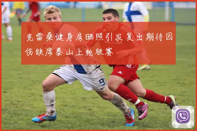克雷桑健身房晒照引发复出期待因伤缺席泰山上轮联赛