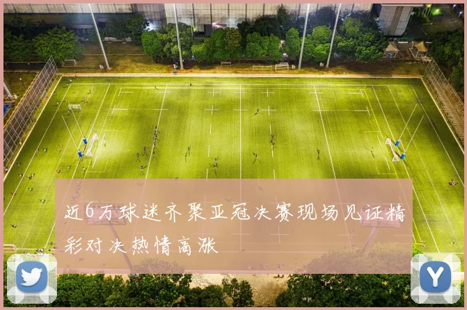 近6万球迷齐聚亚冠决赛现场见证精彩对决热情高涨