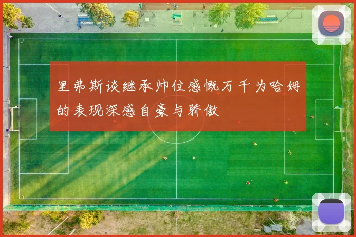 里弗斯谈继承帅位感慨万千为哈姆的表现深感自豪与骄傲