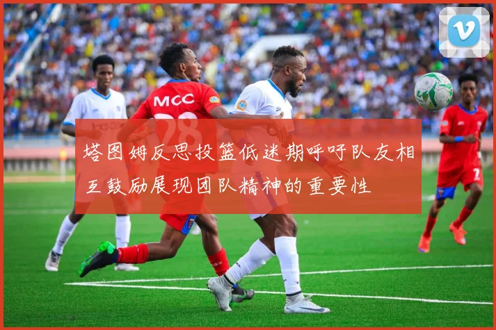 塔图姆反思投篮低迷期呼吁队友相互鼓励展现团队精神的重要性