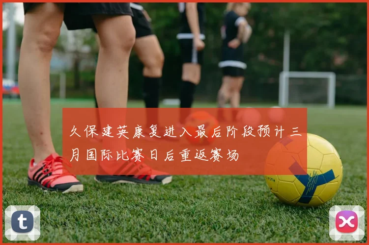 久保建英康复进入最后阶段预计三月国际比赛日后重返赛场