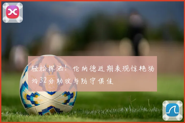 轻松挥洒！伦纳德近期表现惊艳场均32分助攻与防守俱佳