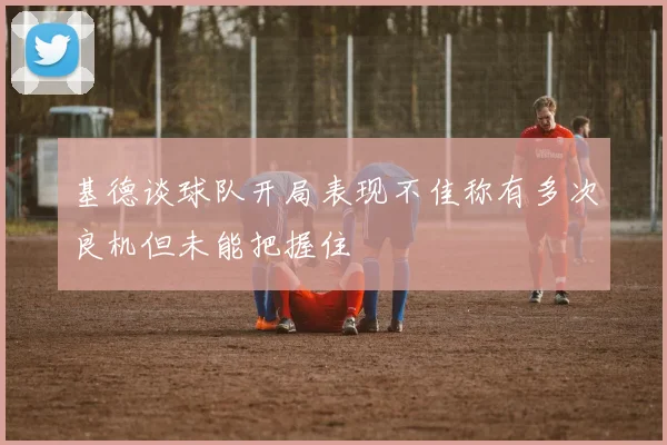 基德谈球队开局表现不佳称有多次良机但未能把握住