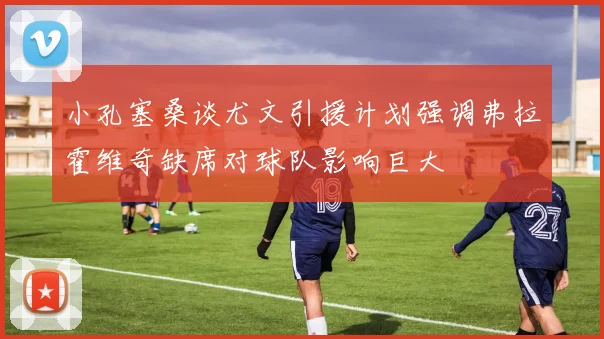 小孔塞桑谈尤文引援计划强调弗拉霍维奇缺席对球队影响巨大
