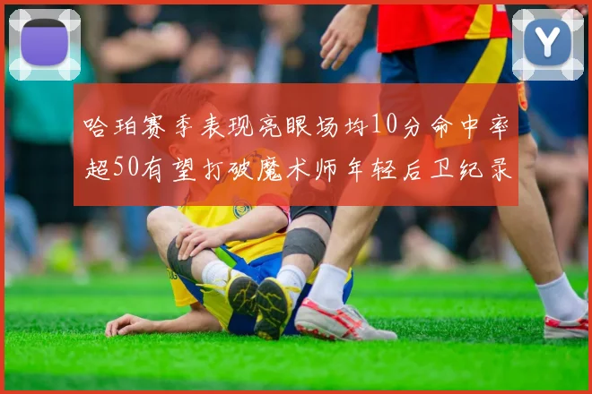 哈珀赛季表现亮眼场均10分命中率超50有望打破魔术师年轻后卫纪录