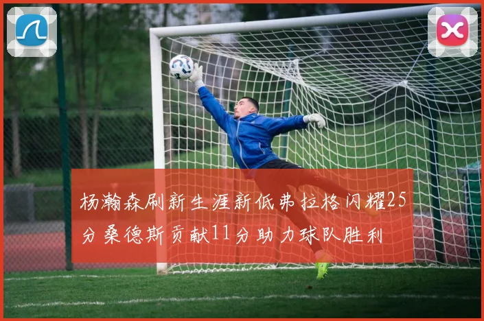 杨瀚森刷新生涯新低弗拉格闪耀25分桑德斯贡献11分助力球队胜利