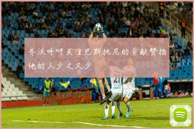 齐沃呼吁关注巴斯托尼的贡献赞扬他的人少之又少
