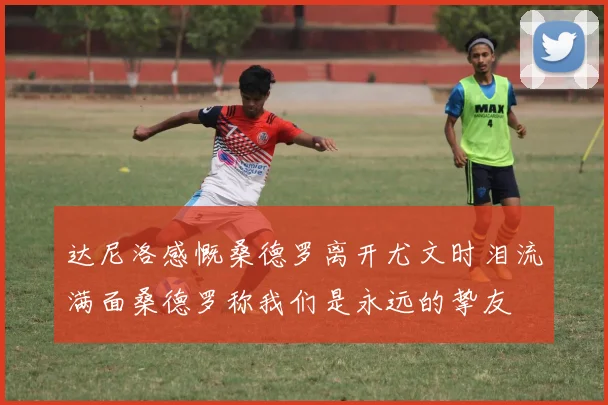 达尼洛感慨桑德罗离开尤文时泪流满面桑德罗称我们是永远的挚友