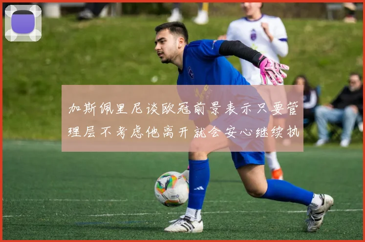 加斯佩里尼谈欧冠前景表示只要管理层不考虑他离开就会安心继续执教