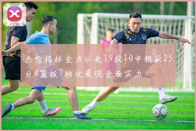 杰伦格林全力以赴19投10中斩获25分4篮板7助攻展现全面实力