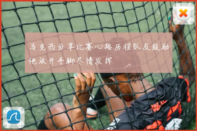 马克西分享比赛心路历程队友鼓励他放开手脚尽情发挥