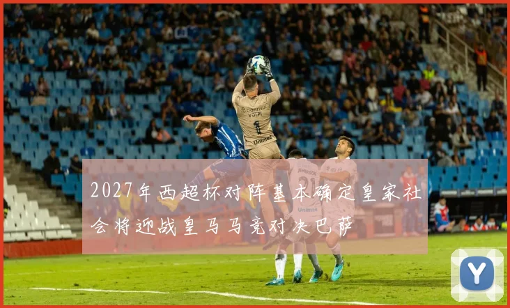 2027年西超杯对阵基本确定皇家社会将迎战皇马马竞对决巴萨