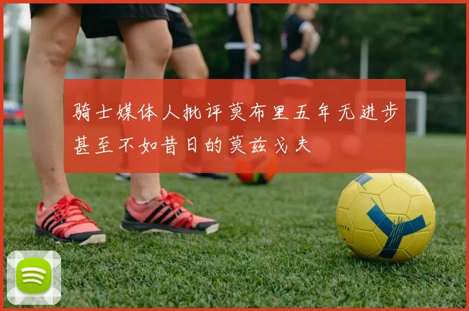 骑士媒体人批评莫布里五年无进步甚至不如昔日的莫兹戈夫