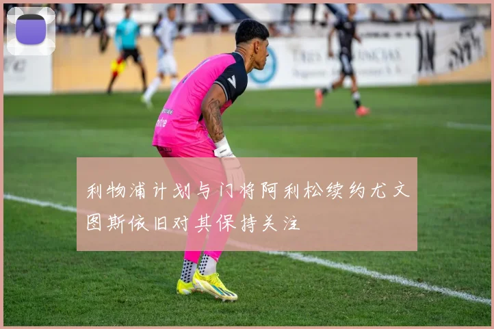 利物浦计划与门将阿利松续约尤文图斯依旧对其保持关注