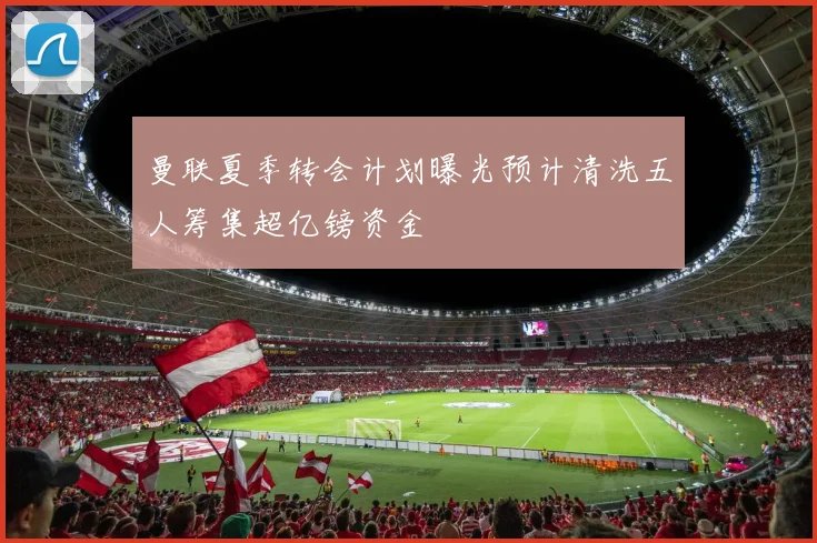 曼联夏季转会计划曝光预计清洗五人筹集超亿镑资金