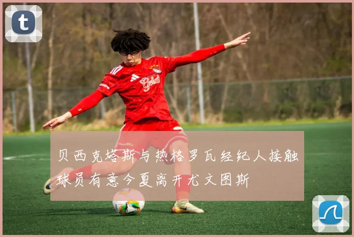 贝西克塔斯与热格罗瓦经纪人接触球员有意今夏离开尤文图斯