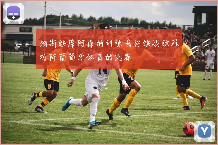 赖斯缺席阿森纳训练或将缺战欧冠对阵葡萄牙体育的比赛