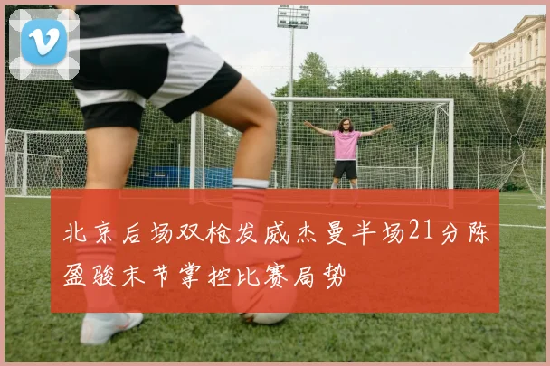 北京后场双枪发威杰曼半场21分陈盈骏末节掌控比赛局势