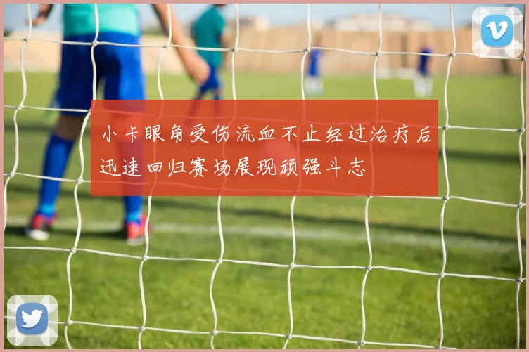 小卡眼角受伤流血不止经过治疗后迅速回归赛场展现顽强斗志
