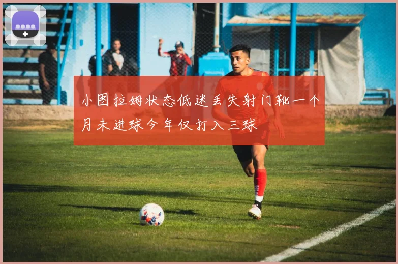 小图拉姆状态低迷丢失射门靴一个月未进球今年仅打入三球