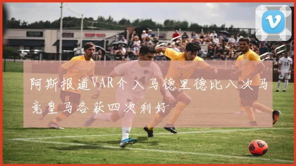 阿斯报道VAR介入马德里德比八次马竞皇马各获四次利好