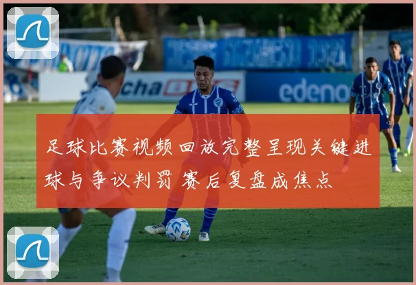 足球比赛视频回放完整呈现关键进球与争议判罚 赛后复盘成焦点