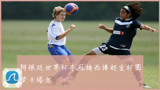 阿根廷世界杯夺冠梅西捧起金杯圆梦卡塔尔