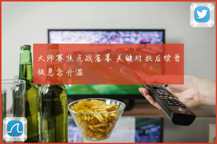 大师赛焦点战落幕 关键对抗后续晋级悬念升温