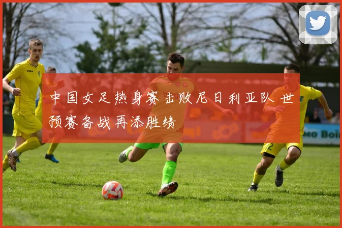 中国女足热身赛击败尼日利亚队 世预赛备战再添胜绩