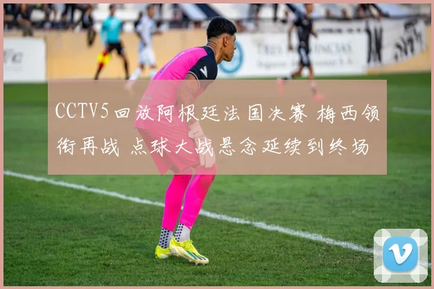 CCTV5回放阿根廷法国决赛 梅西领衔再战 点球大战悬念延续到终场