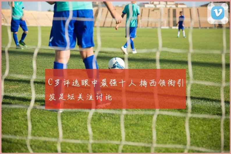 C罗评选眼中最强十人 梅西领衔引发足坛关注讨论