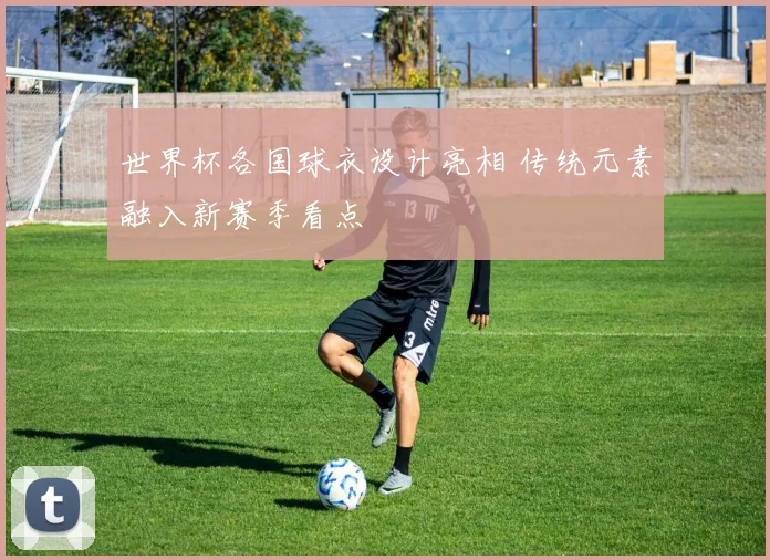 世界杯各国球衣设计亮相 传统元素融入新赛季看点