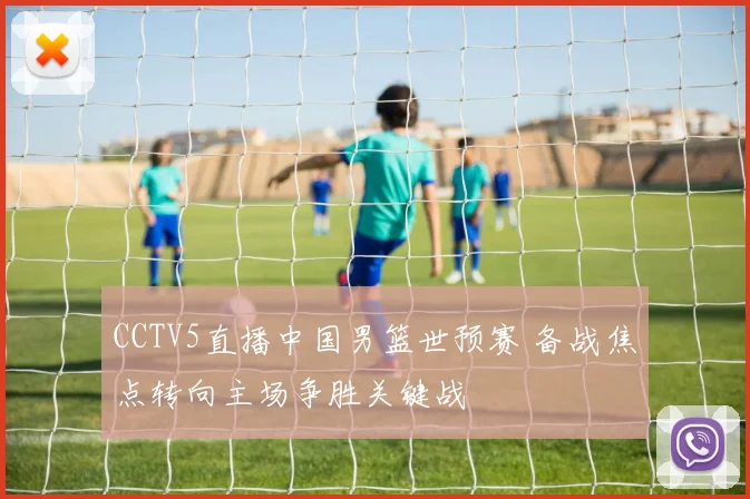 CCTV5直播中国男篮世预赛 备战焦点转向主场争胜关键战