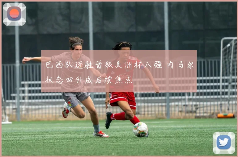 巴西队连胜晋级美洲杯八强 内马尔状态回升成后续焦点