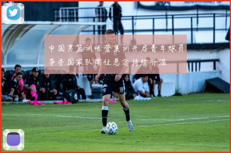 中国男篮训练营集训开启青年球员争夺国家队席位悬念持续升温