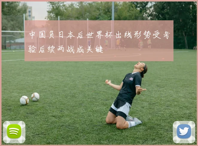 中国负日本后世界杯出线形势受考验后续两战成关键