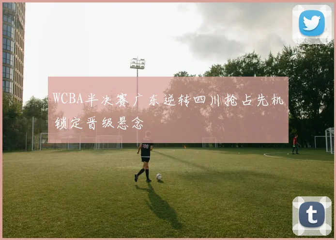 WCBA半决赛广东逆转四川抢占先机锁定晋级悬念