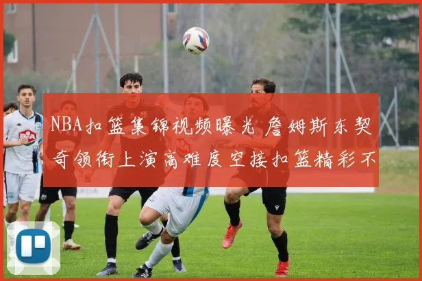 NBA扣篮集锦视频曝光 詹姆斯东契奇领衔上演高难度空接扣篮精彩不断
