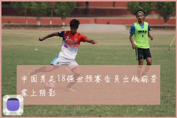 中国男足18强世预赛告负出线前景蒙上阴影