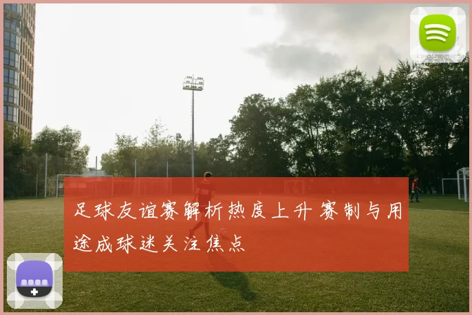 足球友谊赛解析热度上升 赛制与用途成球迷关注焦点