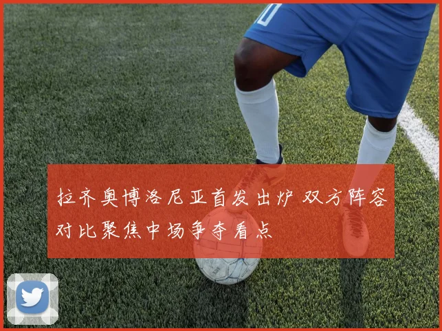 拉齐奥博洛尼亚首发出炉 双方阵容对比聚焦中场争夺看点