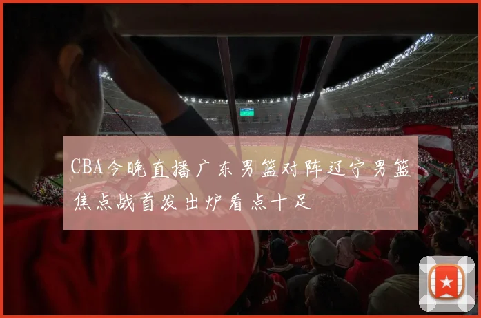 CBA今晚直播广东男篮对阵辽宁男篮焦点战首发出炉看点十足