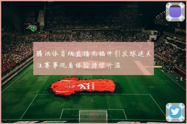 腾讯体育线直播无插件引发球迷关注赛事观看体验持续升温