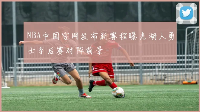 NBA中国官网发布新赛程曝光湖人勇士季后赛对阵前景