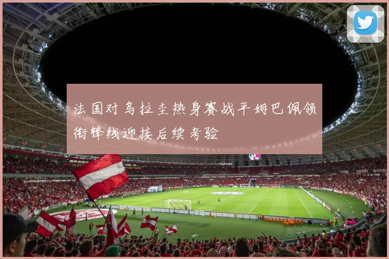 法国对乌拉圭热身赛战平姆巴佩领衔锋线迎接后续考验