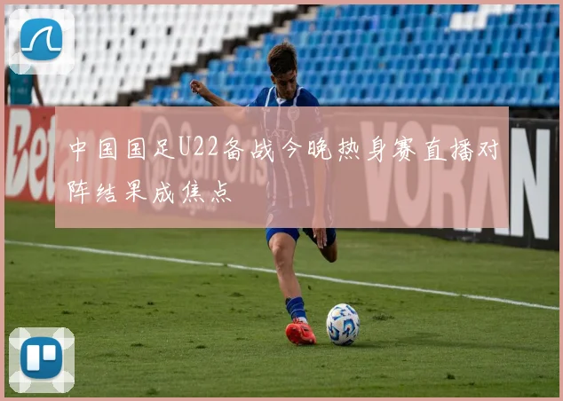 中国国足U22备战今晚热身赛直播对阵结果成焦点