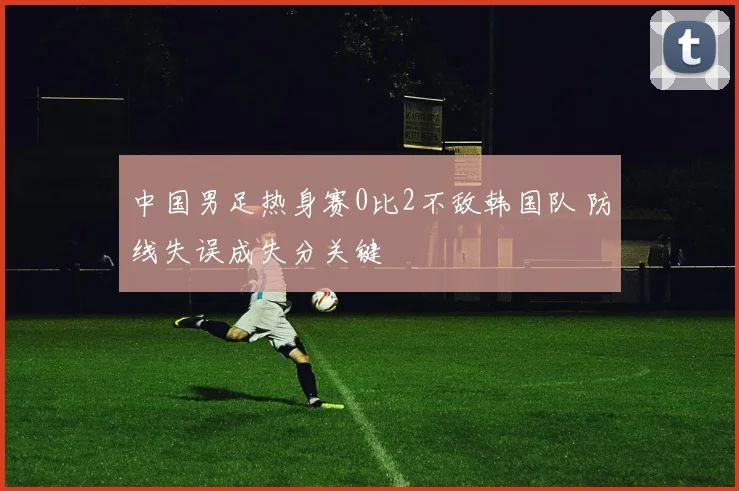 中国男足热身赛0比2不敌韩国队 防线失误成失分关键