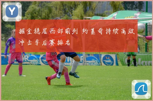掘金稳居西部前列 约基奇持续高效冲击季后赛排名