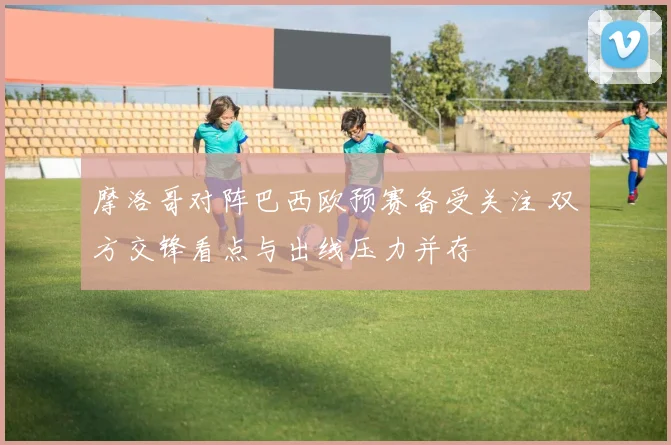 摩洛哥对阵巴西欧预赛备受关注 双方交锋看点与出线压力并存
