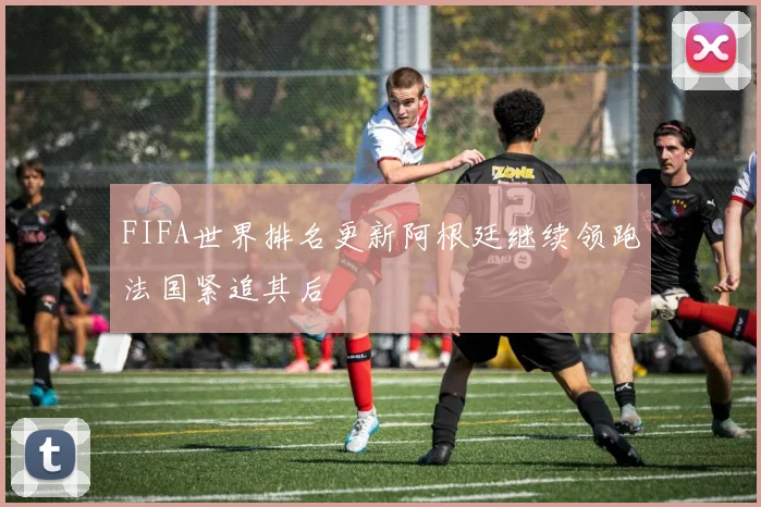 FIFA世界排名更新阿根廷继续领跑法国紧追其后